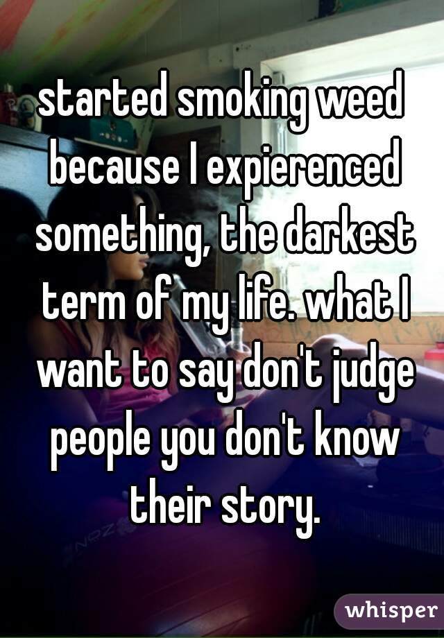 started smoking weed because I expierenced something, the darkest term of my life. what I want to say don't judge people you don't know their story.