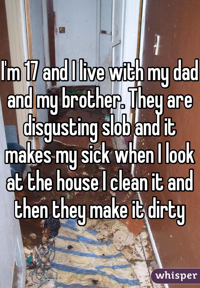 I'm 17 and I live with my dad and my brother. They are disgusting slob and it makes my sick when I look at the house I clean it and then they make it dirty