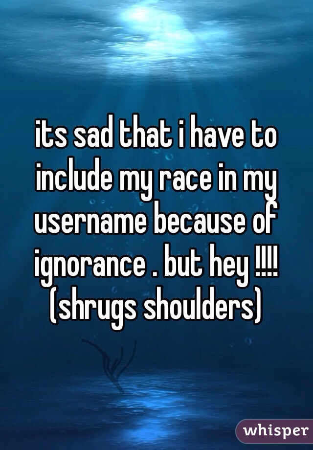 its sad that i have to include my race in my username because of ignorance . but hey !!!! (shrugs shoulders)  