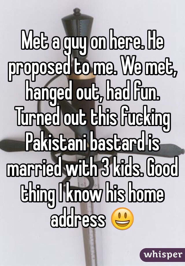 Met a guy on here. He proposed to me. We met, hanged out, had fun. Turned out this fucking Pakistani bastard is married with 3 kids. Good thing I know his home address ðŸ˜ƒ