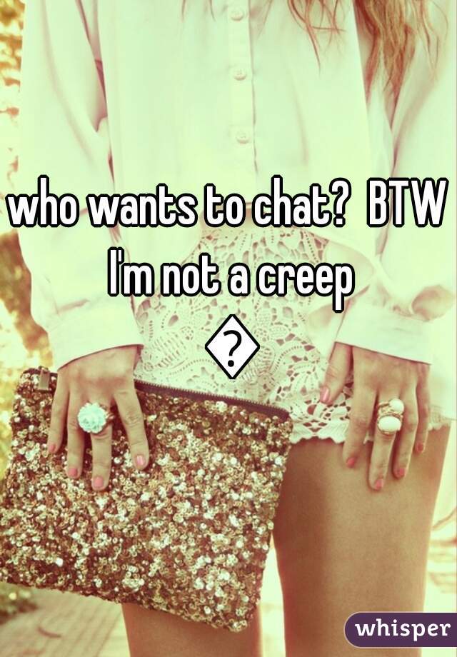 who wants to chat?  BTW I'm not a creep ðŸ˜‚