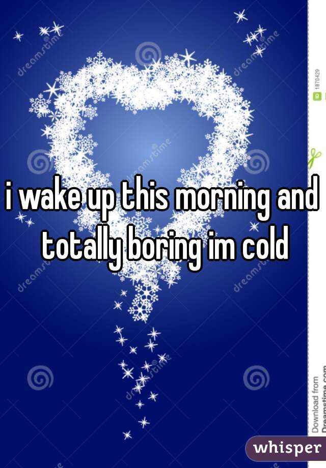 i wake up this morning and totally boring im cold
