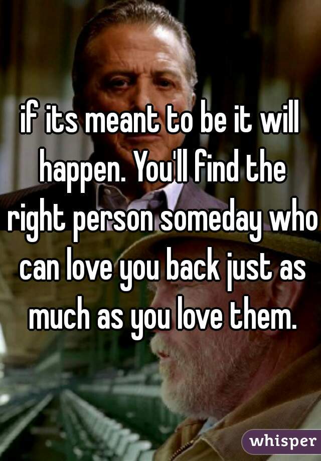 if its meant to be it will happen. You'll find the right person someday who can love you back just as much as you love them.