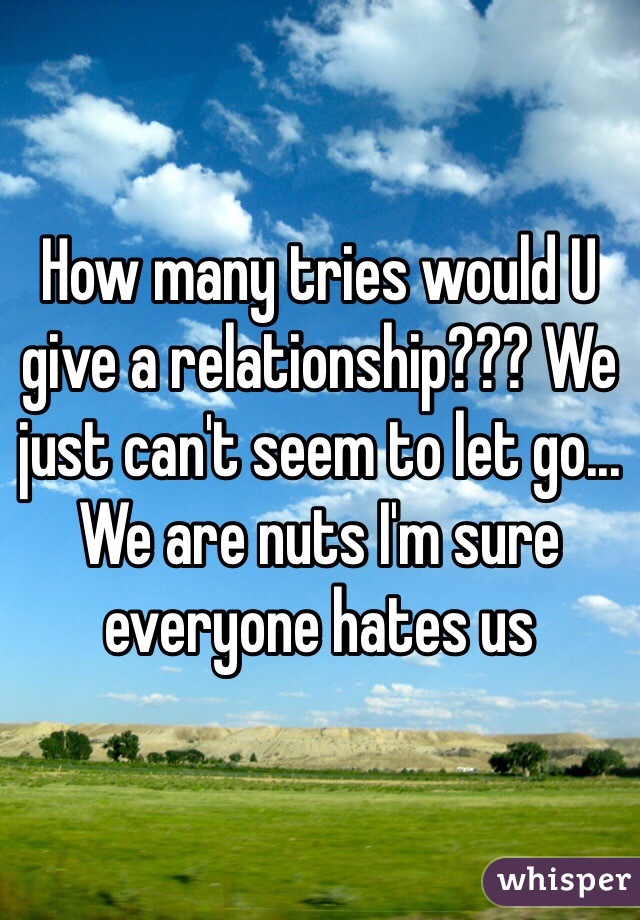 How many tries would U give a relationship??? We just can't seem to let go... We are nuts I'm sure everyone hates us