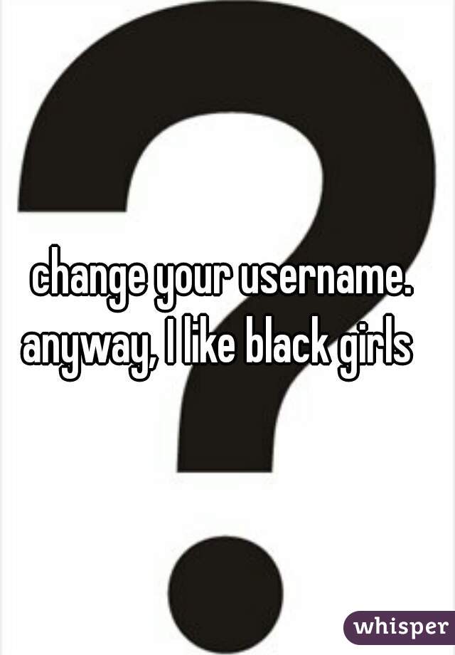 change your username. 
anyway, I like black girls  