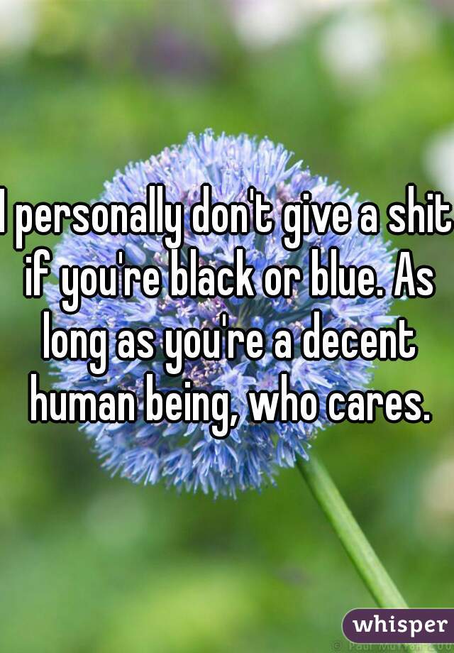 I personally don't give a shit if you're black or blue. As long as you're a decent human being, who cares.