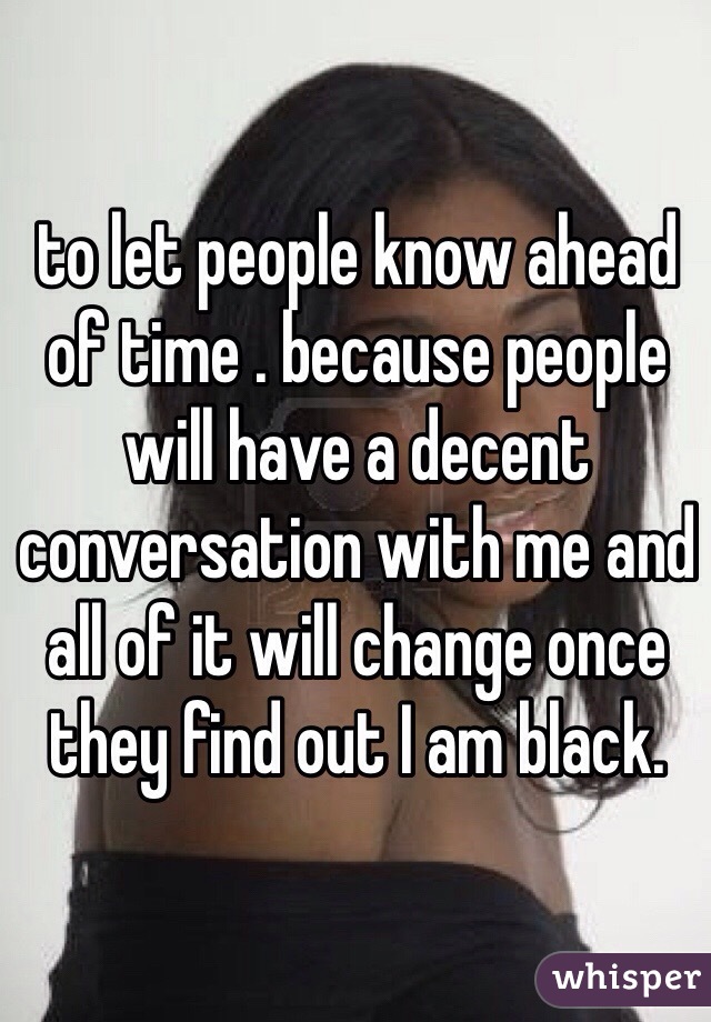 to let people know ahead of time . because people will have a decent conversation with me and all of it will change once they find out I am black. 