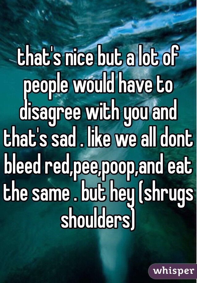that's nice but a lot of people would have to disagree with you and that's sad . like we all dont bleed red,pee,poop,and eat the same . but hey (shrugs shoulders) 