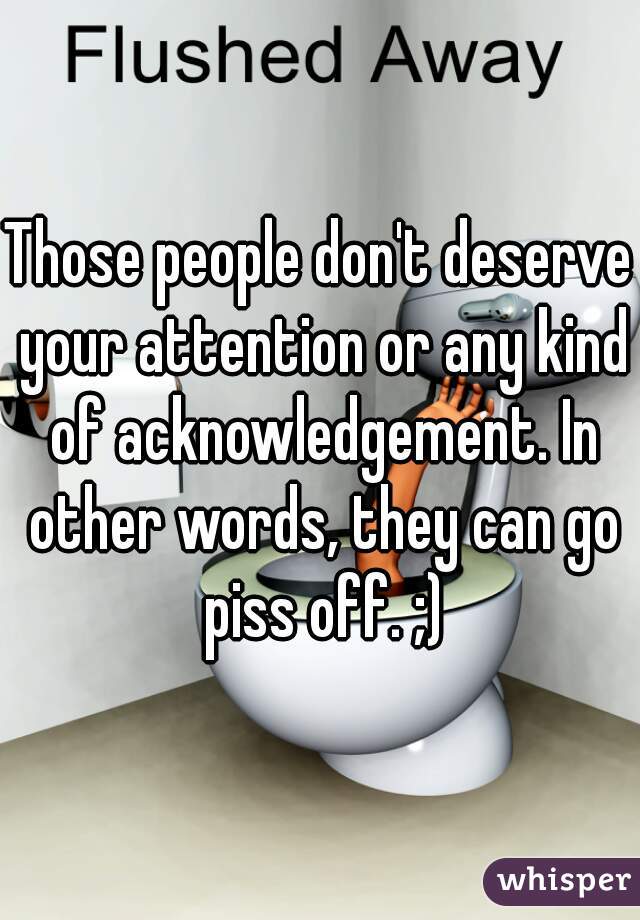 Those people don't deserve your attention or any kind of acknowledgement. In other words, they can go piss off. ;)