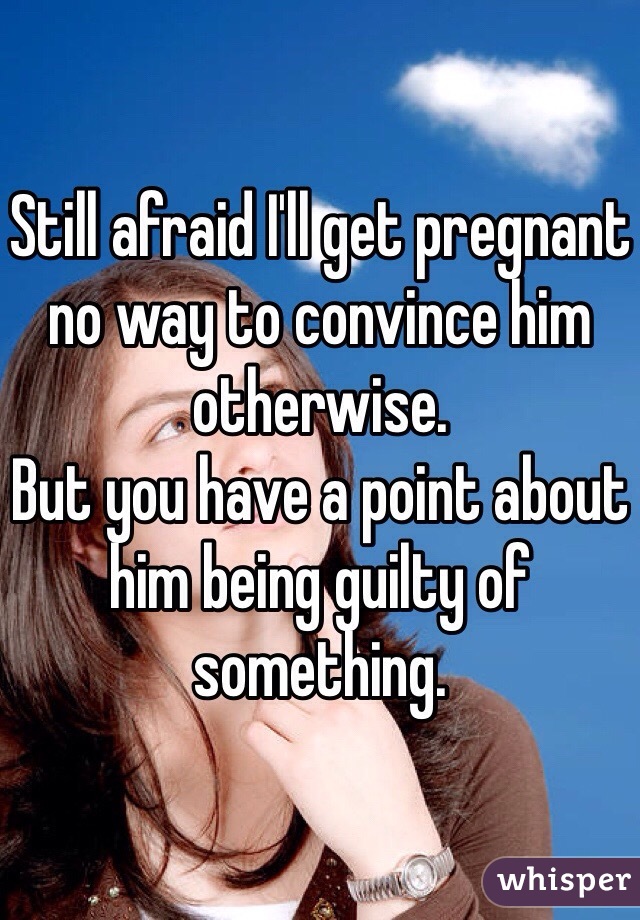 Still afraid I'll get pregnant no way to convince him otherwise.
But you have a point about him being guilty of something.