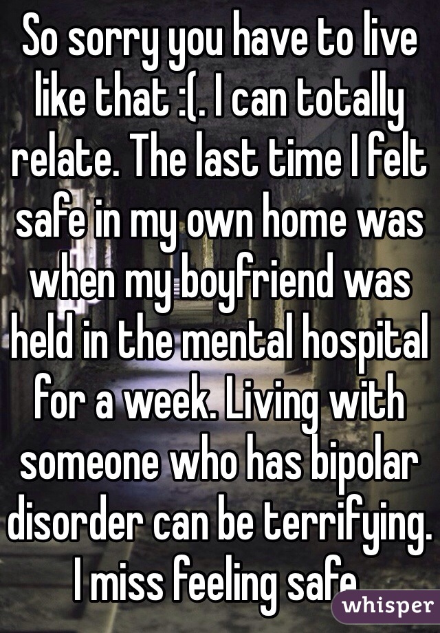 So sorry you have to live like that :(. I can totally relate. The last time I felt safe in my own home was when my boyfriend was held in the mental hospital for a week. Living with someone who has bipolar disorder can be terrifying. I miss feeling safe.