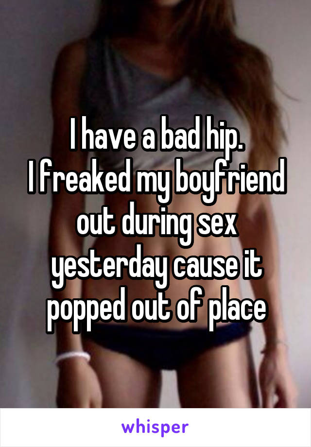 I have a bad hip.
I freaked my boyfriend out during sex yesterday cause it popped out of place