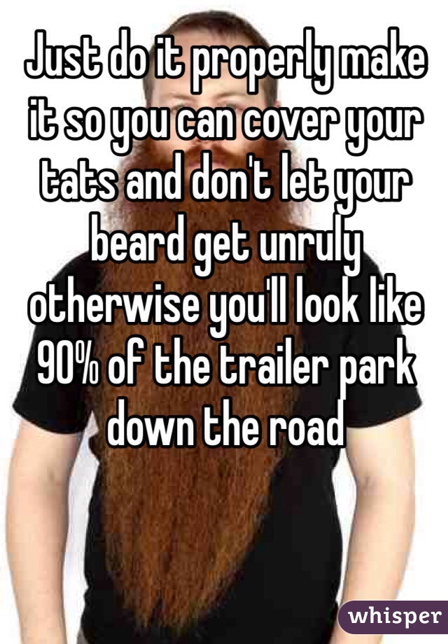 Just do it properly make it so you can cover your tats and don't let your beard get unruly otherwise you'll look like 90% of the trailer park down the road 