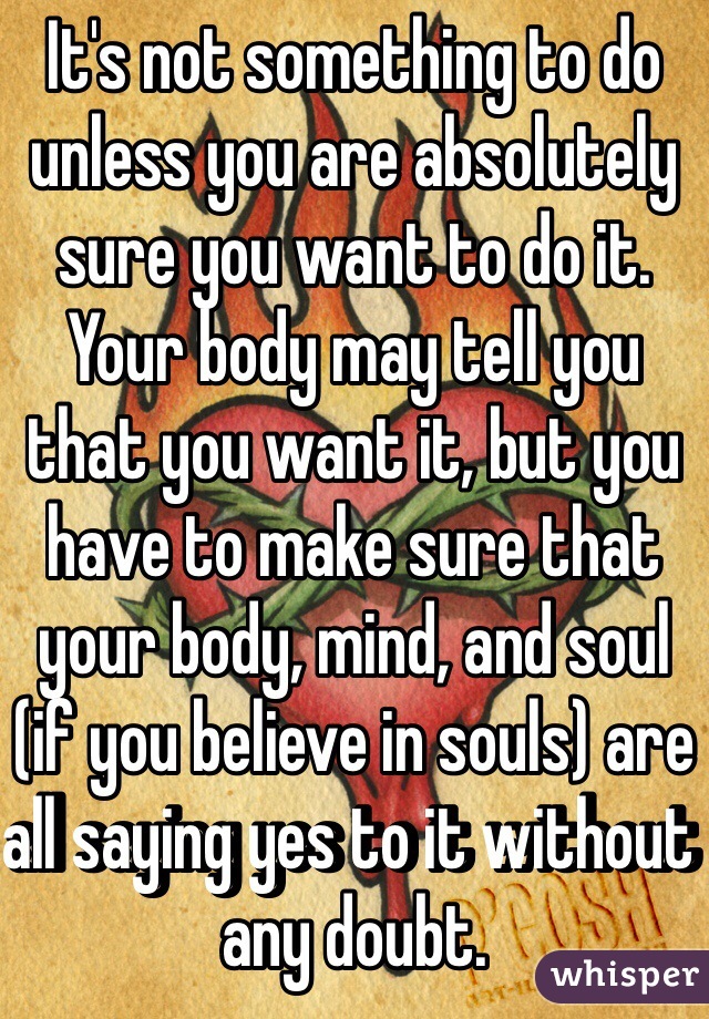 It's not something to do unless you are absolutely sure you want to do it. Your body may tell you that you want it, but you have to make sure that your body, mind, and soul (if you believe in souls) are all saying yes to it without any doubt.