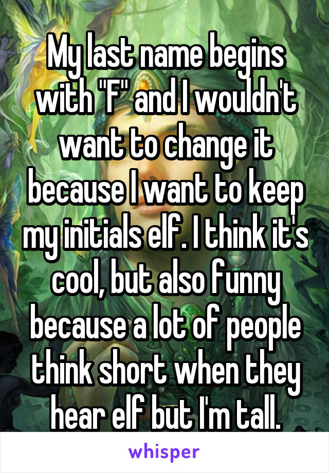 My last name begins with "F" and I wouldn't want to change it because I want to keep my initials elf. I think it's cool, but also funny because a lot of people think short when they hear elf but I'm tall.