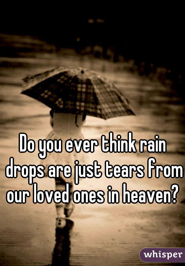 Do you ever think rain drops are just tears from our loved ones in heaven? 