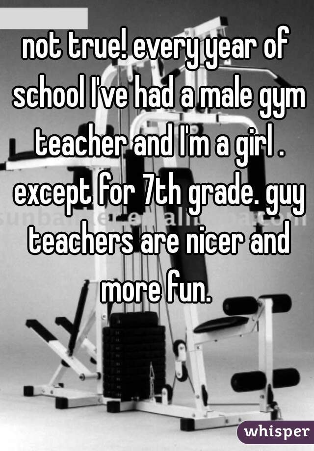 not true! every year of school I've had a male gym teacher and I'm a girl . except for 7th grade. guy teachers are nicer and more fun. 