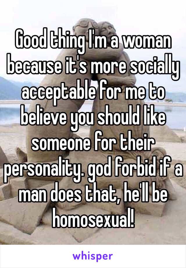 Good thing I'm a woman because it's more socially acceptable for me to believe you should like someone for their personality. god forbid if a man does that, he'll be homosexual! 