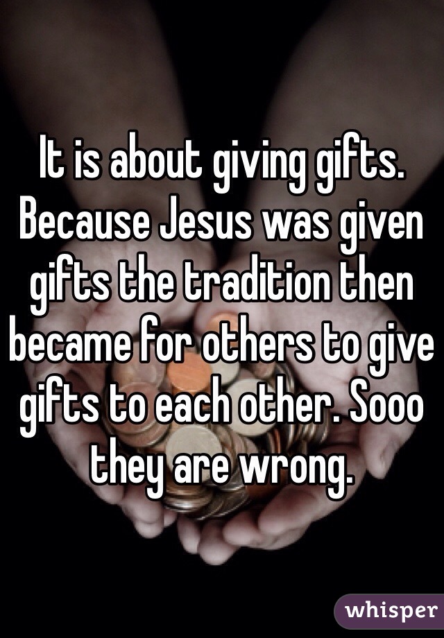 It is about giving gifts. Because Jesus was given gifts the tradition then became for others to give gifts to each other. Sooo they are wrong.