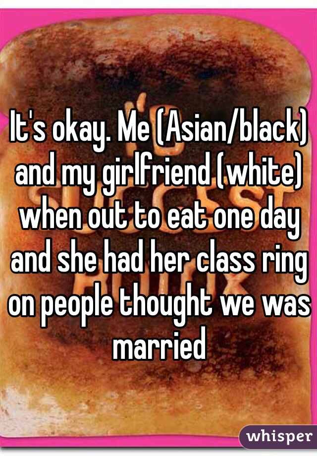 It's okay. Me (Asian/black) and my girlfriend (white) when out to eat one day and she had her class ring on people thought we was married