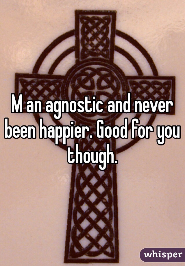 M an agnostic and never been happier. Good for you though. 