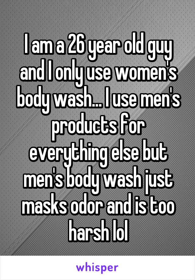 I am a 26 year old guy and I only use women's body wash... I use men's products for everything else but men's body wash just masks odor and is too harsh lol