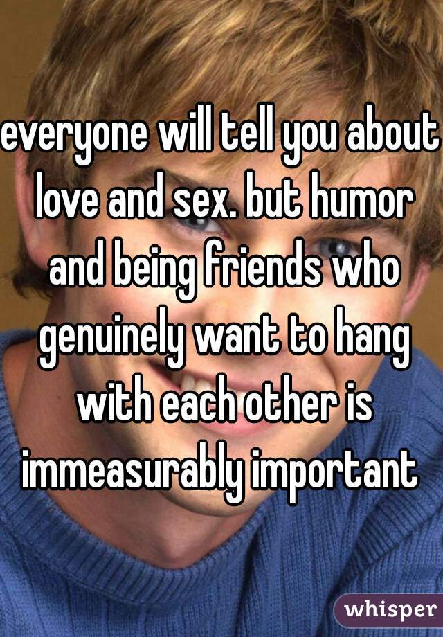 everyone will tell you about love and sex. but humor and being friends who genuinely want to hang with each other is immeasurably important 