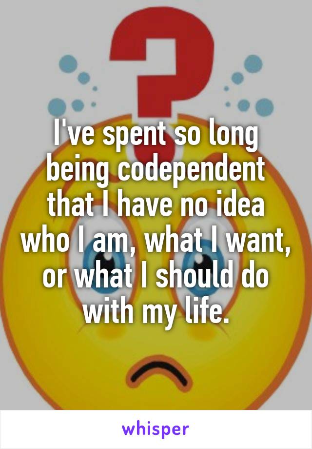 I've spent so long being codependent that I have no idea who I am, what I want, or what I should do with my life.