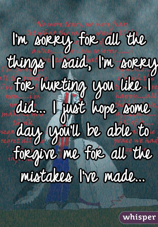 I'm sorry for all the things I said, I'm sorry for hurting you like I did... I just hope some day you'll be able to forgive me for all the mistakes I've made...