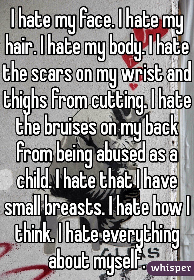 I hate my face. I hate my hair. I hate my body. I hate the scars on my wrist and thighs from cutting. I hate the bruises on my back from being abused as a child. I hate that I have small breasts. I hate how I think. I hate everything about myself.