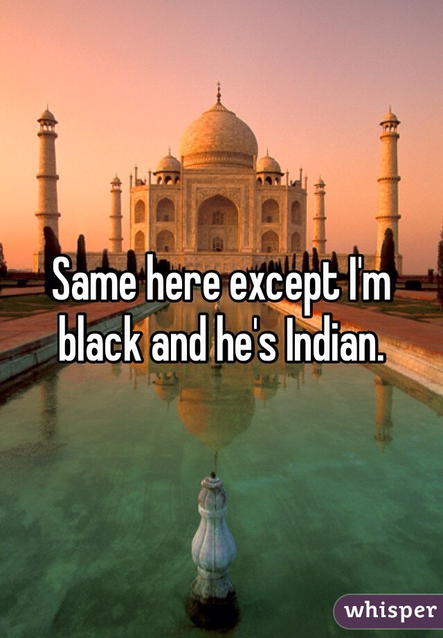 Same here except I'm black and he's Indian.