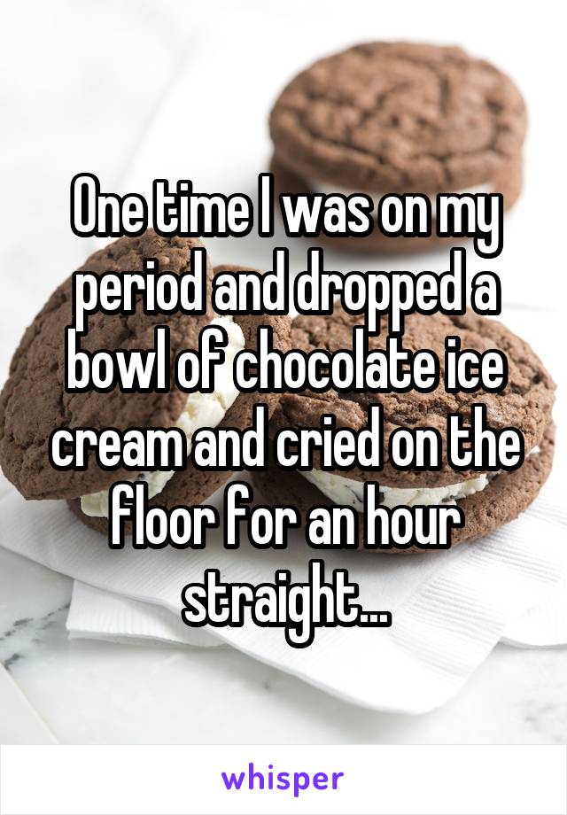 One time I was on my period and dropped a bowl of chocolate ice cream and cried on the floor for an hour straight...