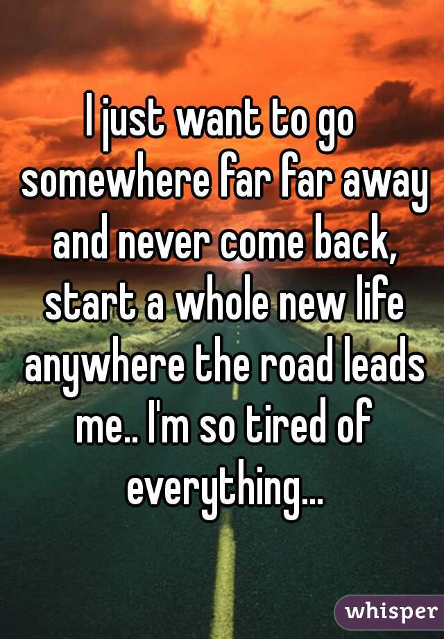 I just want to go somewhere far far away and never come back, start a whole new life anywhere the road leads me.. I'm so tired of everything...