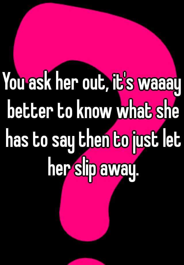 You Ask Her Out Its Waaay Better To Know What She Has To Say Then To Just Let Her Slip Away 