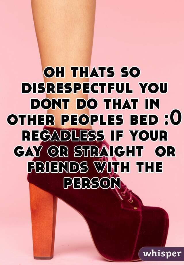 oh thats so disrespectful you dont do that in other peoples bed :0 regadless if your gay or straight  or friends with the person 