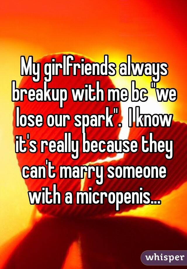 My girlfriends always breakup with me bc "we lose our spark".  I know it's really because they can't marry someone with a micropenis...