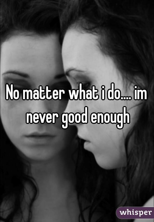 No matter what i do.... im never good enough