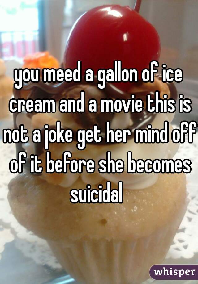 you meed a gallon of ice cream and a movie this is not a joke get her mind off of it before she becomes suicidal  