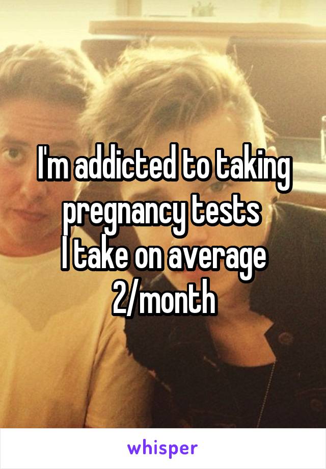 I'm addicted to taking pregnancy tests 
I take on average 2/month