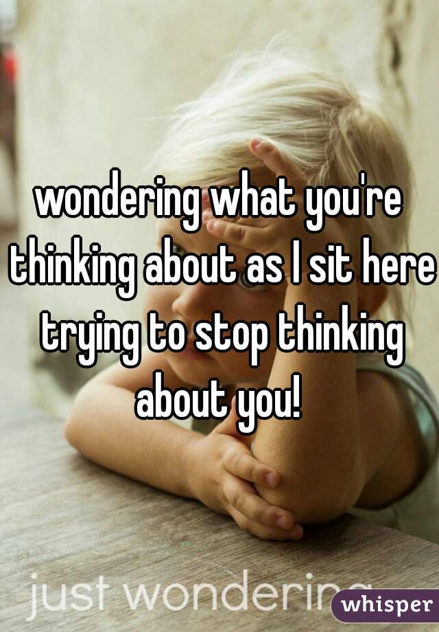 wondering what you're thinking about as I sit here trying to stop thinking about you! 
