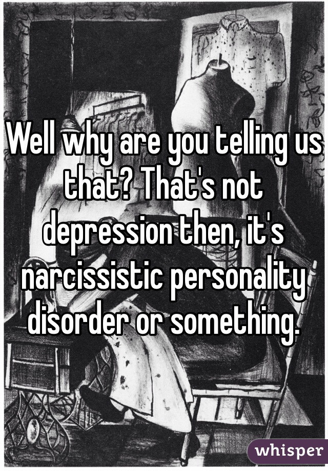 Well why are you telling us that? That's not depression then, it's narcissistic personality disorder or something.
