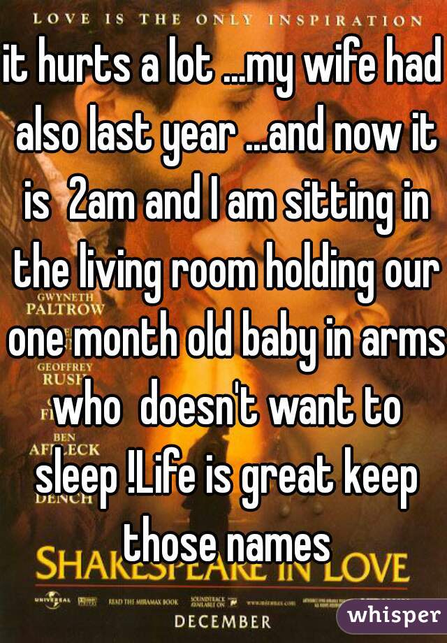 it hurts a lot ...my wife had also last year ...and now it is  2am and I am sitting in the living room holding our one month old baby in arms who  doesn't want to sleep !Life is great keep those names