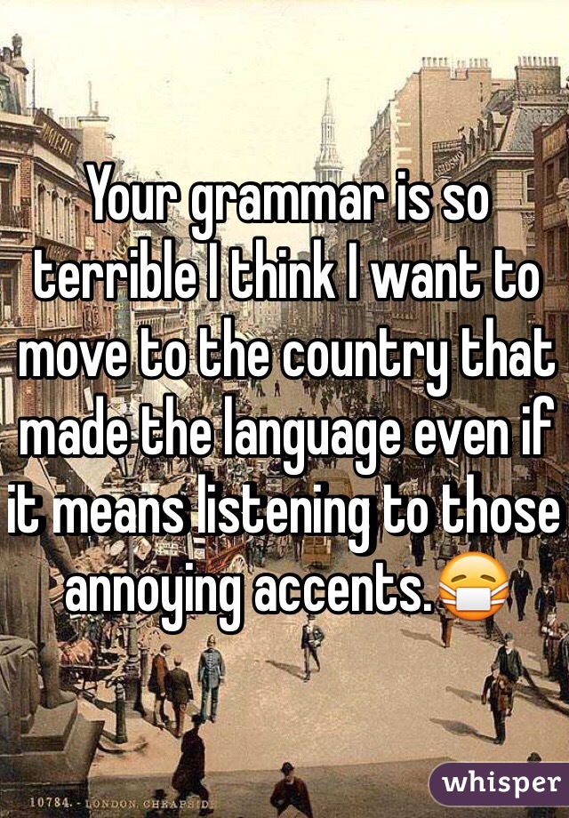 Your grammar is so terrible I think I want to move to the country that made the language even if it means listening to those annoying accents.😷 