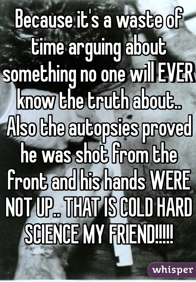 Because it's a waste of time arguing about something no one will EVER know the truth about.. Also the autopsies proved he was shot from the front and his hands WERE NOT UP.. THAT IS COLD HARD SCIENCE MY FRIEND!!!!!