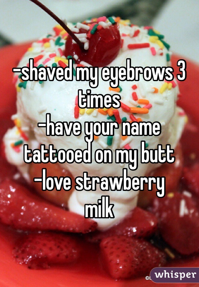 -shaved my eyebrows 3 times 
-have your name tattooed on my butt
-love strawberry
milk