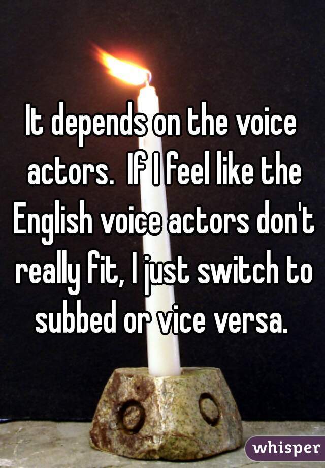 It depends on the voice actors.  If I feel like the English voice actors don't really fit, I just switch to subbed or vice versa. 