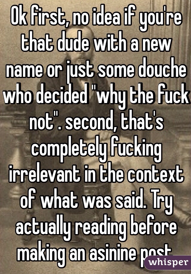 Ok first, no idea if you're that dude with a new name or just some douche who decided "why the fuck not". second, that's completely fucking irrelevant in the context of what was said. Try actually reading before making an asinine post.