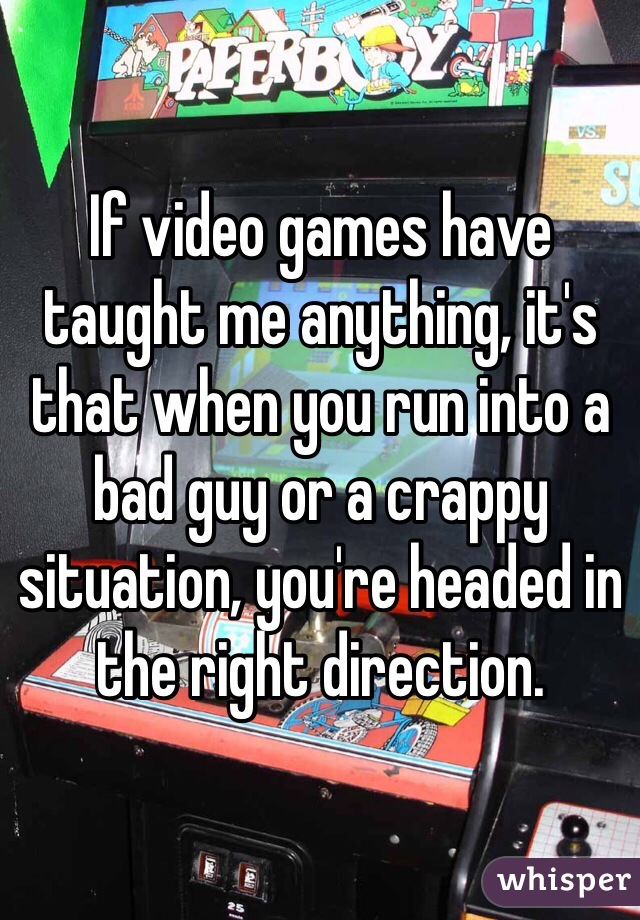 If video games have taught me anything, it's that when you run into a bad guy or a crappy situation, you're headed in the right direction.
