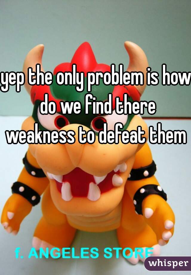 yep the only problem is how do we find there weakness to defeat them  