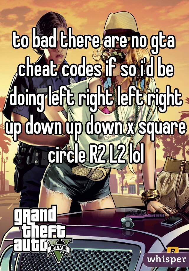 to bad there are no gta cheat codes if so i'd be doing left right left right up down up down x square circle R2 L2 lol